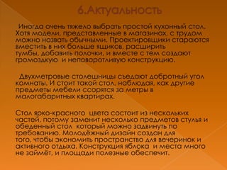 Иногда очень тяжело выбрать простой кухонный стол.
Хотя модели, представленные в магазинах, с трудом
можно назвать обычными. Проектировщики стараются
вместить в них больше ящиков, расширить
тумбы, добавить полочки, и вместе с тем создают
громоздкую и неповоротливую конструкцию.

 Двухметровые столешницы съедают добротный угол
комнаты. И стоит такой стол, наблюдая, как другие
предметы мебели ссорятся за метры в
малогабаритных квартирах.

Стол ярко-красного цвета состоит из нескольких
частей, потому заменит несколько предметов стулья и
обеденный стол который можно задвинуть по
требованию. Молодѐжный дизайн создан для
того, чтобы экономить пространство для вечеринок и
активного отдыха. Конструкция яблока и места много
не займѐт, и площади полезные обеспечит.
 