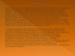 Новое сделать можно, границами выступают, с одной стороны, человек (как
духовное существо со своей психологией и физиологией), а с другой
стороны, технический уровень развития культуры в конкретный период
времени. При достаточной интуиции дизайнер может найти в объектах
материального мира такую грань новизны, которая будет соответствовать
изменяющейся реальности, и вносить в неѐ (или же вскрывать в ней) новые
качества. Даже посредством минимального нового происходит
преодоление сложившихся стереотипов в отношении человека к самому
себе, навыках, движениях, манере держаться, поведении в целом, именно
потому, что дизайнер создаѐт не только новую вещественность, но и новую
человечность. Дизайнер должен чувствовать ответственность за то, как поведѐт
себя человек и кем он станет в сформированной им среде.

В любом дизайнерском предмете всѐ хорошо в меру. Важно найти
―золотую середину‖, создание нового не должно быть самоцелью. Об
удобстве думать обязательно нужно, но не таким образом, чтобы решение
доходило до абсурда. Функциональные особенности объектов
определяются, прежде всего, запросами потребителей. И любая
создаваемая вещь должна быть ответом на какую-то конкретную
потребность человека, и осознание этой ситуации приводит к
возрастающей ответственности дизайнера. Дизайн как творческий процесс
всегда будет опираться на интуицию и смелость замысла, но интуиция и
смелость должны базироваться на глубоких и универсальных
знаниях, соответствующих современному этапу социального, технического
и культурного развития.
 