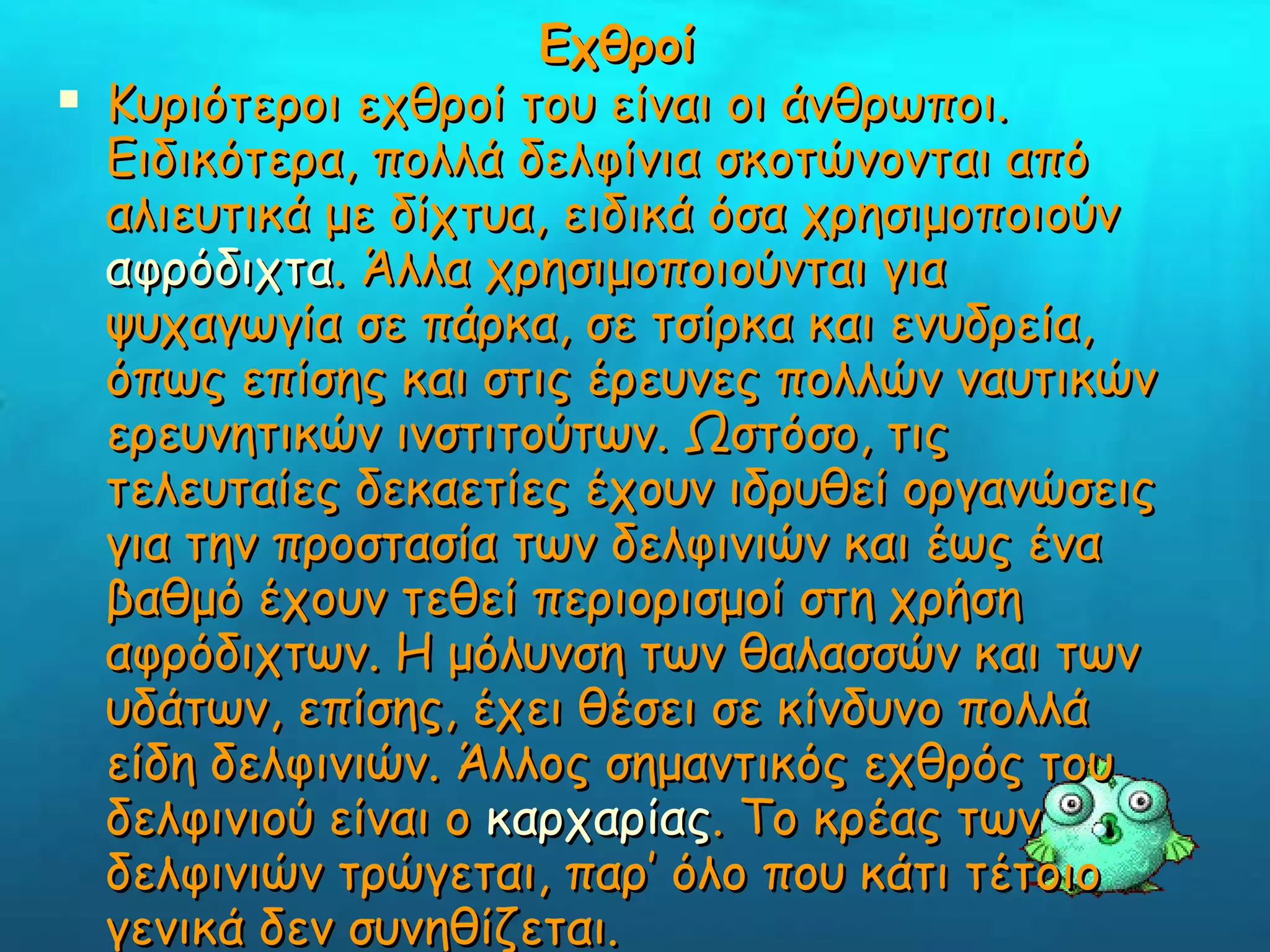 Εχθροί Κυριότεροι εχθροί του είναι οι άνθρωποι. Ειδικότερα, πολλά δελφίνια σκοτώνονται από αλιευτικά με δίχτυα, ειδικά όσα χρησιμοποιούν  αφρόδιχτα . Άλλα χρησιμοποιούνται για ψυχαγωγία σε πάρκα, σε τσίρκα και ενυδρεία, όπως επίσης και στις έρευνες πολλών ναυτικών ερευνητικών ινστιτούτων. Ωστόσο, τις τελευταίες δεκαετίες έχουν ιδρυθεί οργανώσεις για την προστασία των δελφινιών και έως ένα βαθμό έχουν τεθεί περιορισμοί στη χρήση αφρόδιχτων. Η μόλυνση των θαλασσών και των υδάτων, επίσης, έχει θέσει σε κίνδυνο πολλά είδη δελφινιών. Άλλος σημαντικός εχθρός του δελφινιού είναι ο  καρχαρίας . Το κρέας των δελφινιών τρώγεται, παρ’ όλο που κάτι τέτοιο γενικά δεν συνηθίζεται.    