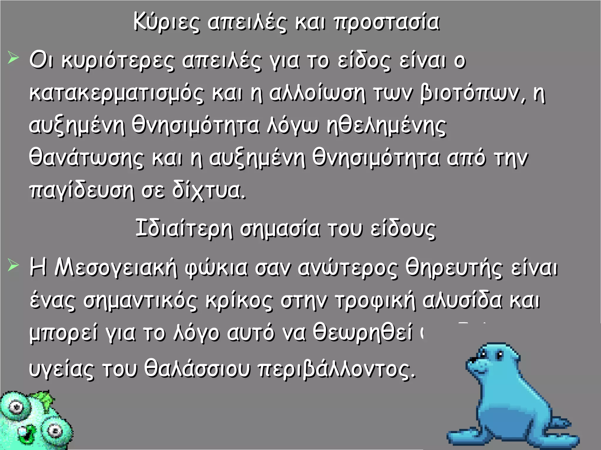 Κύριες απειλές και προστασία Οι κυριότερες απειλές για το είδος είναι ο κατακερματισμός και η αλλοίωση των βιοτόπων, η αυξημένη θνησιμότητα λόγω ηθελημένης θανάτωσης και η αυξημένη θνησιμότητα από την παγίδευση σε δίχτυα. Ιδιαίτερη σημασία του είδους Η Μεσογειακή φώκια σαν ανώτερος θηρευτής είναι ένας σημαντικός κρίκος στην τροφική αλυσίδα και μπορεί για το λόγο αυτό να θεωρηθεί ως δείκτης υγείας του θαλάσσιου περιβάλλοντος.   