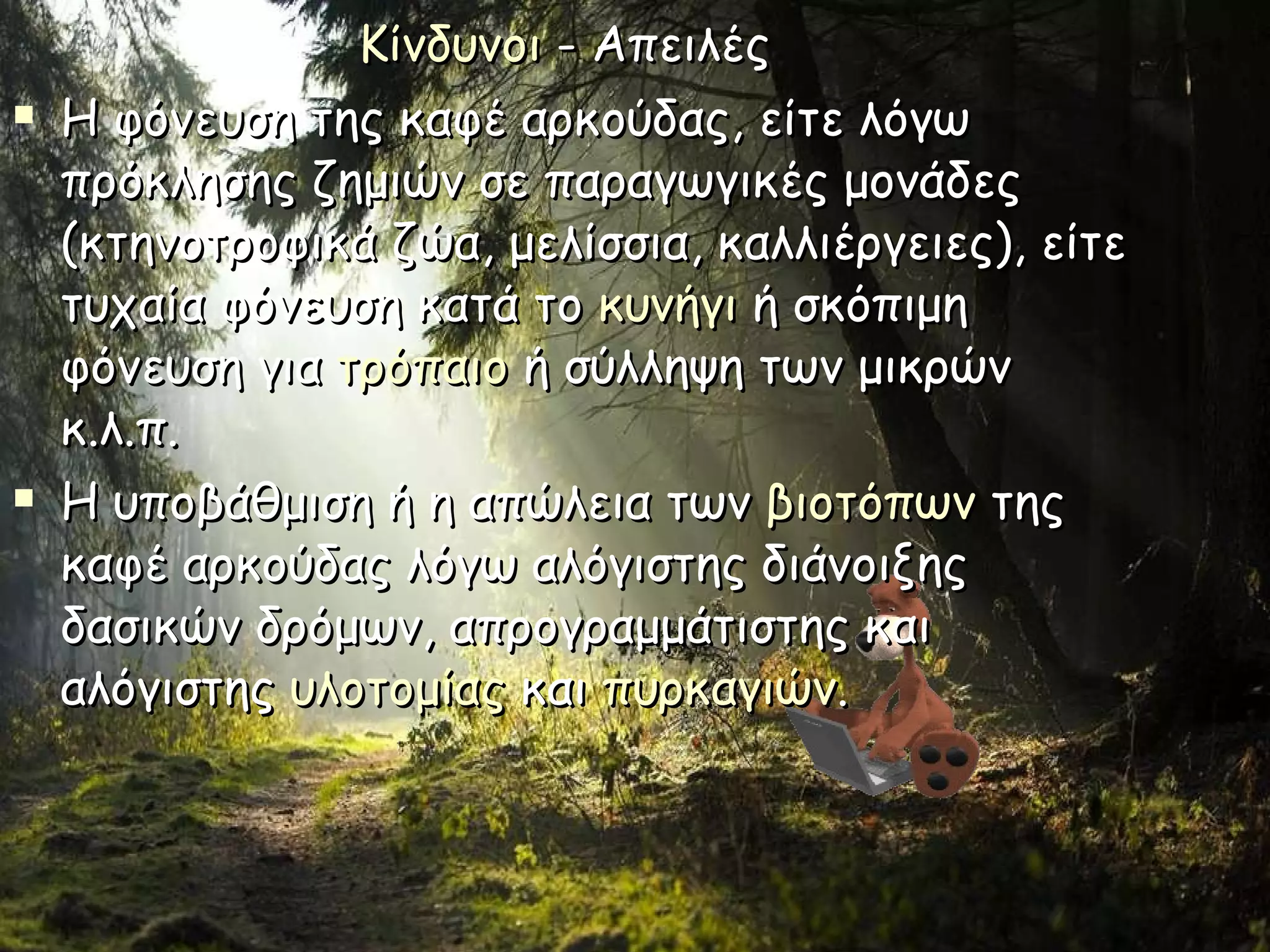 Κίνδυνοι  - Απειλές  Η φόνευση της καφέ αρκούδας, είτε λόγω πρόκλησης ζημιών σε παραγωγικές μονάδες (κτηνοτροφικά ζώα, μελίσσια, καλλιέργειες), είτε τυχαία φόνευση κατά το  κυνήγι  ή σκόπιμη φόνευση για  τρόπαιο  ή σύλληψη των μικρών κ.λ.π. Η υποβάθμιση ή η απώλεια των  βιοτόπων  της καφέ αρκούδας λόγω αλόγιστης διάνοιξης δασικών δρόμων, απρογραμμάτιστης και αλόγιστης  υλοτομίας  και  πυρκαγιών . 