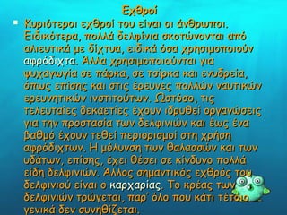 Εχθροί Κυριότεροι εχθροί του είναι οι άνθρωποι. Ειδικότερα, πολλά δελφίνια σκοτώνονται από αλιευτικά με δίχτυα, ειδικά όσα χρησιμοποιούν  αφρόδιχτα . Άλλα χρησιμοποιούνται για ψυχαγωγία σε πάρκα, σε τσίρκα και ενυδρεία, όπως επίσης και στις έρευνες πολλών ναυτικών ερευνητικών ινστιτούτων. Ωστόσο, τις τελευταίες δεκαετίες έχουν ιδρυθεί οργανώσεις για την προστασία των δελφινιών και έως ένα βαθμό έχουν τεθεί περιορισμοί στη χρήση αφρόδιχτων. Η μόλυνση των θαλασσών και των υδάτων, επίσης, έχει θέσει σε κίνδυνο πολλά είδη δελφινιών. Άλλος σημαντικός εχθρός του δελφινιού είναι ο  καρχαρίας . Το κρέας των δελφινιών τρώγεται, παρ’ όλο που κάτι τέτοιο γενικά δεν συνηθίζεται.    