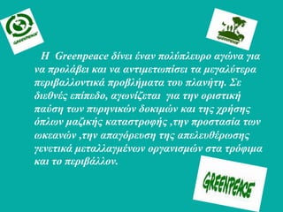 Η Greenpeace δίλεη έλαλ ποιύπιεσρο αγώλα γηα
λα προιάβεη θαη λα αληηκεηωπίζεη ηα κεγαιύηερα
περηβαιιοληηθά προβιήκαηα ηοσ πιαλήηε. Σε
δηεζλές επίπεδο, αγωλίδεηαη γηα ηελ ορηζηηθή
παύζε ηωλ πσρεληθώλ δοθηκώλ θαη ηες τρήζες
όπιωλ καδηθής θαηαζηροθής ,ηελ προζηαζία ηωλ
ωθεαλώλ ,ηελ απαγόρεσζε ηες απειεσζέρωζες
γελεηηθά κεηαιιαγκέλωλ οργαληζκώλ ζηα ηρόθηκα
θαη ηο περηβάιιολ.
 