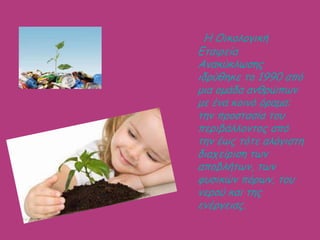 Ε Οηθοιογηθή
Γηαηρεία
Ακαθύθιωζες
ηδρύζεθε ηο 1990 από
μηα ομάδα ακζρώπωκ
με έκα θοηκό όραμα:
ηεκ προζηαζία ηοσ
περηβάιιοκηος από
ηεκ έως ηόηε αιόγηζηε
δηατείρηζε ηωκ
αποβιήηωκ, ηωκ
θσζηθώκ πόρωκ, ηοσ
κερού θαη ηες
εκέργεηας.
 