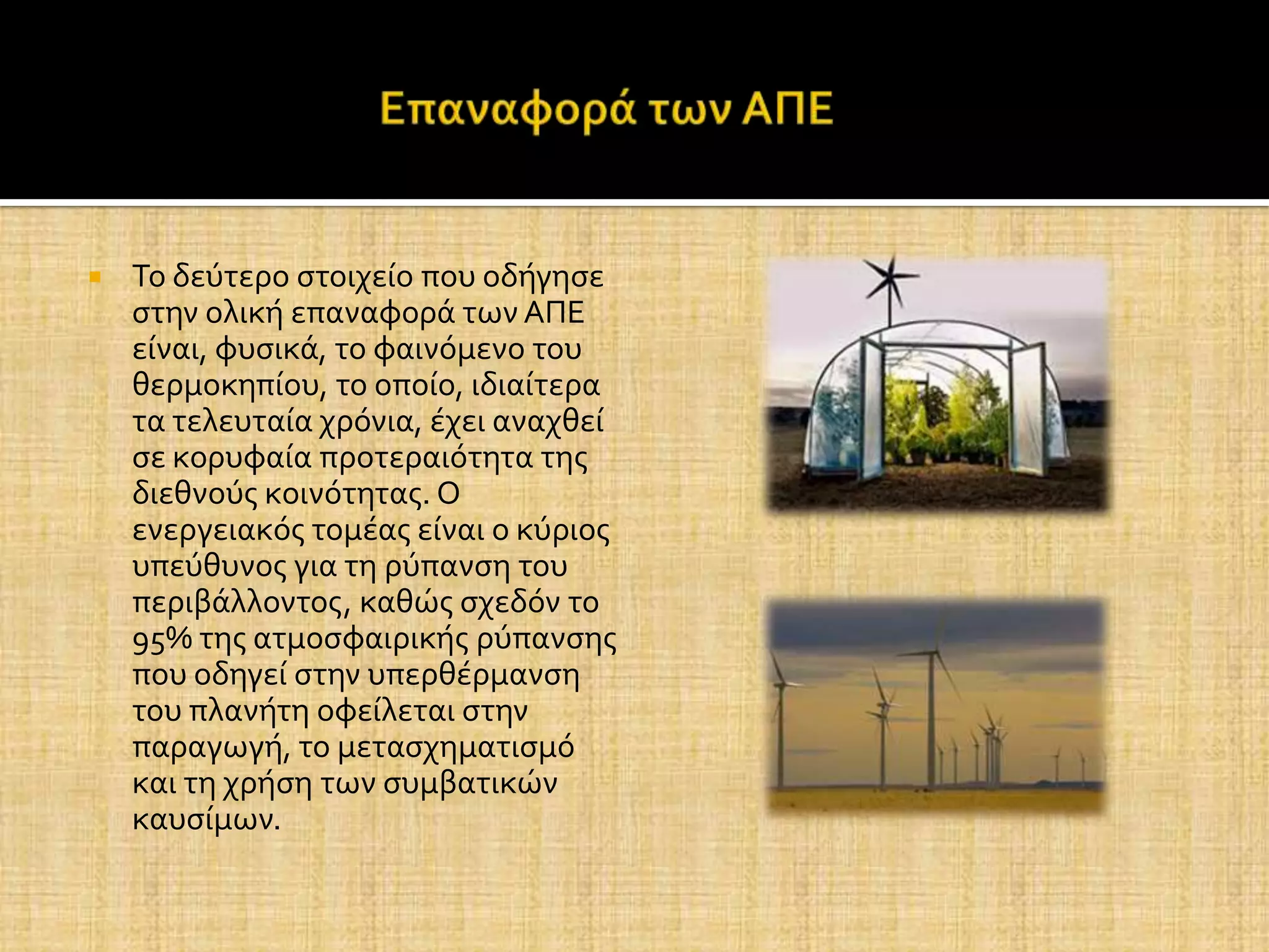    Το δεύτερο ςτοιχεύο που οδόγηςε
    ςτην ολικό επαναφορϊ των ΑΠΕ
    εύναι, φυςικϊ, το φαινόμενο του
    θερμοκηπύου, το οπούο, ιδιαύτερα
    τα τελευταύα χρόνια, ϋχει αναχθεύ
    ςε κορυφαύα προτεραιότητα τησ
    διεθνούσ κοινότητασ. Ο
    ενεργειακόσ τομϋασ εύναι ο κύριοσ
    υπεύθυνοσ για τη ρύπανςη του
    περιβϊλλοντοσ, καθώσ ςχεδόν το
    95% τησ ατμοςφαιρικόσ ρύπανςησ
    που οδηγεύ ςτην υπερθϋρμανςη
    του πλανότη οφεύλεται ςτην
    παραγωγό, το μεταςχηματιςμό
    και τη χρόςη των ςυμβατικών
    καυςύμων.
 
