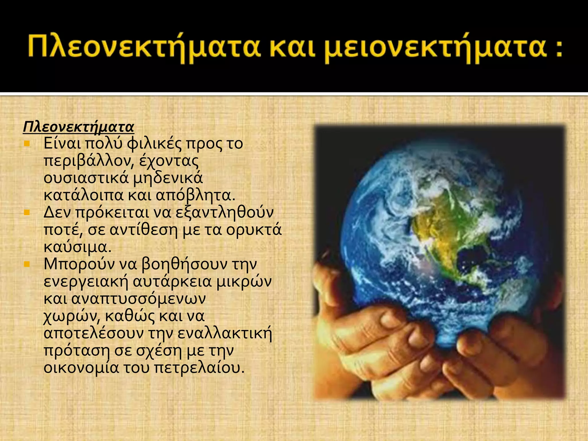 Πλεονεκτήματα
 Εύναι πολύ φιλικϋσ προσ το
  περιβϊλλον, ϋχοντασ
  ουςιαςτικϊ μηδενικϊ
  κατϊλοιπα και απόβλητα.
 Δεν πρόκειται να εξαντληθούν
  ποτϋ, ςε αντύθεςη με τα ορυκτϊ
  καύςιμα.
 Μπορούν να βοηθόςουν την
  ενεργειακό αυτϊρκεια μικρών
  και αναπτυςςόμενων
  χωρών, καθώσ και να
  αποτελϋςουν την εναλλακτικό
  πρόταςη ςε ςχϋςη με την
  οικονομύα του πετρελαύου.
 