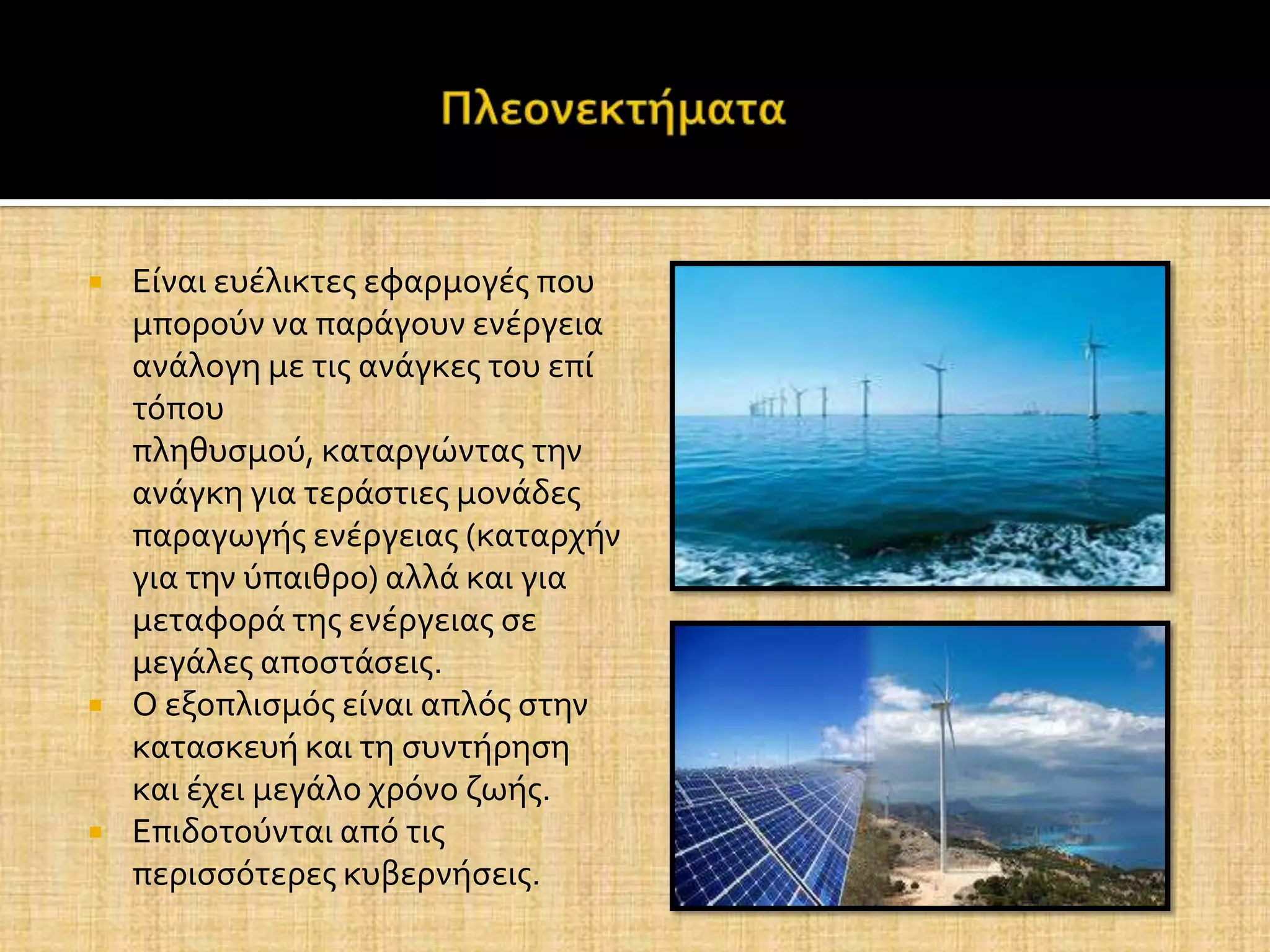    Εύναι ευϋλικτεσ εφαρμογϋσ που
    μπορούν να παρϊγουν ενϋργεια
    ανϊλογη με τισ ανϊγκεσ του επύ
    τόπου
    πληθυςμού, καταργώντασ την
    ανϊγκη για τερϊςτιεσ μονϊδεσ
    παραγωγόσ ενϋργειασ (καταρχόν
    για την ύπαιθρο) αλλϊ και για
    μεταφορϊ τησ ενϋργειασ ςε
    μεγϊλεσ αποςτϊςεισ.
   Ο εξοπλιςμόσ εύναι απλόσ ςτην
    καταςκευό και τη ςυντόρηςη
    και ϋχει μεγϊλο χρόνο ζωόσ.
   Επιδοτούνται από τισ
    περιςςότερεσ κυβερνόςεισ.
 