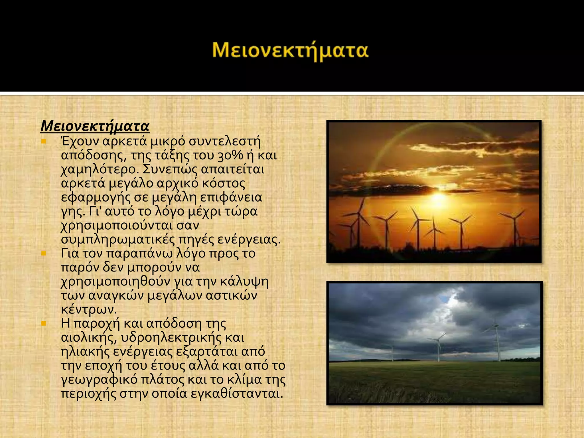 Μειονεκτήματα
 Έχουν αρκετϊ μικρό ςυντελεςτό
  απόδοςησ, τησ τϊξησ του 30% ό και
  χαμηλότερο. Συνεπώσ απαιτεύται
  αρκετϊ μεγϊλο αρχικό κόςτοσ
  εφαρμογόσ ςε μεγϊλη επιφϊνεια
  γησ. Γι' αυτό το λόγο μϋχρι τώρα
  χρηςιμοποιούνται ςαν
  ςυμπληρωματικϋσ πηγϋσ ενϋργειασ.
 Για τον παραπϊνω λόγο προσ το
  παρόν δεν μπορούν να
  χρηςιμοποιηθούν για την κϊλυψη
  των αναγκών μεγϊλων αςτικών
  κϋντρων.
 Η παροχό και απόδοςη τησ
  αιολικόσ, υδροηλεκτρικόσ και
  ηλιακόσ ενϋργειασ εξαρτϊται από
  την εποχό του ϋτουσ αλλϊ και από το
  γεωγραφικό πλϊτοσ και το κλύμα τησ
  περιοχόσ ςτην οπούα εγκαθύςτανται.
 