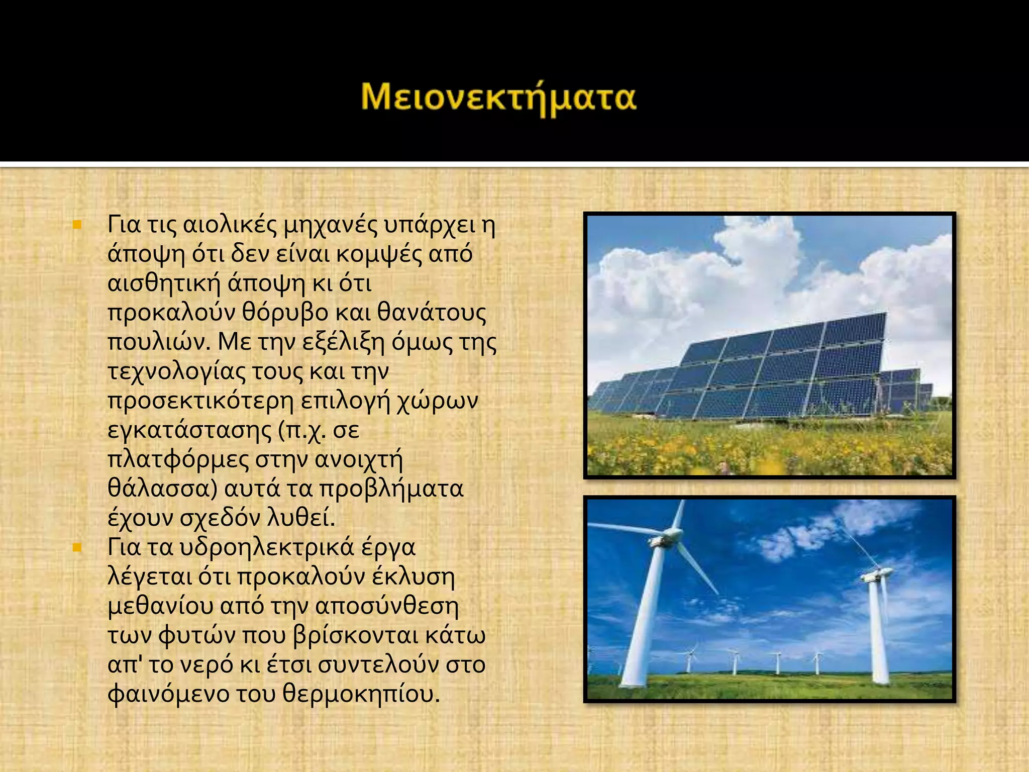  Για τισ αιολικϋσ μηχανϋσ υπϊρχει η
  ϊποψη ότι δεν εύναι κομψϋσ από
  αιςθητικό ϊποψη κι ότι
  προκαλούν θόρυβο και θανϊτουσ
  πουλιών. Με την εξϋλιξη όμωσ τησ
  τεχνολογύασ τουσ και την
  προςεκτικότερη επιλογό χώρων
  εγκατϊςταςησ (π.χ. ςε
  πλατφόρμεσ ςτην ανοιχτό
  θϊλαςςα) αυτϊ τα προβλόματα
  ϋχουν ςχεδόν λυθεύ.
 Για τα υδροηλεκτρικϊ ϋργα
  λϋγεται ότι προκαλούν ϋκλυςη
  μεθανύου από την αποςύνθεςη
  των φυτών που βρύςκονται κϊτω
  απ' το νερό κι ϋτςι ςυντελούν ςτο
  φαινόμενο του θερμοκηπύου.
 