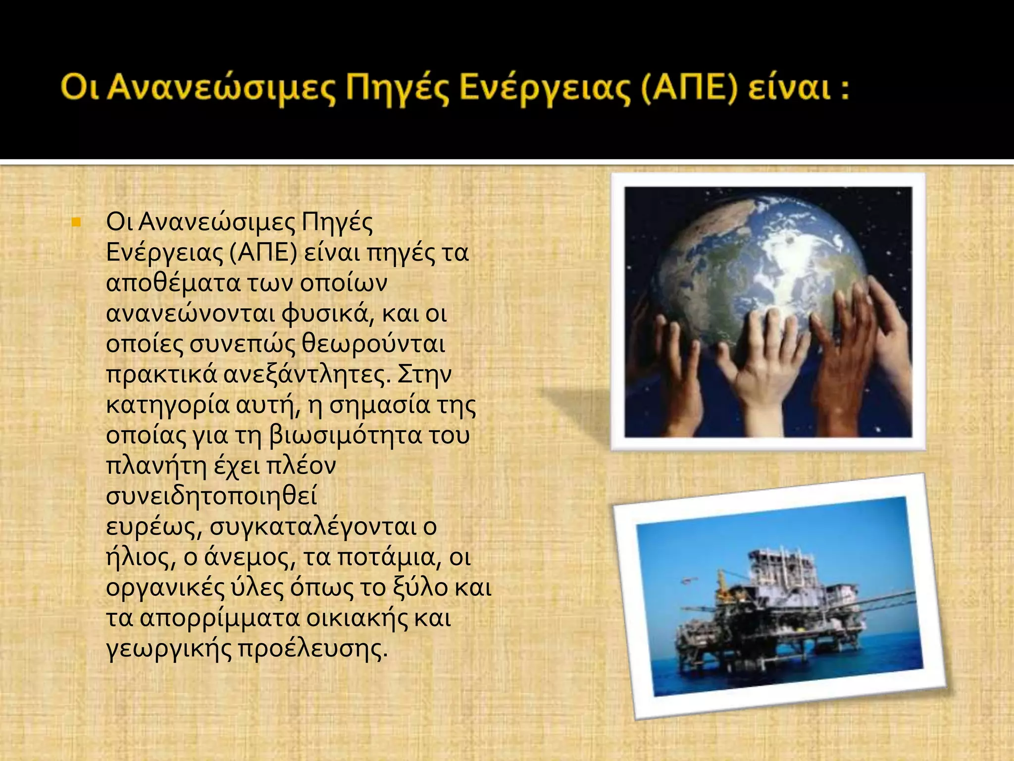    Οι Ανανεώςιμεσ Πηγϋσ
    Ενϋργειασ (ΑΠΕ) εύναι πηγϋσ τα
    αποθϋματα των οπούων
    ανανεώνονται φυςικϊ, και οι
    οπούεσ ςυνεπώσ θεωρούνται
    πρακτικϊ ανεξϊντλητεσ. Στην
    κατηγορύα αυτό, η ςημαςύα τησ
    οπούασ για τη βιωςιμότητα του
    πλανότη ϋχει πλϋον
    ςυνειδητοποιηθεύ
    ευρϋωσ, ςυγκαταλϋγονται ο
    όλιοσ, ο ϊνεμοσ, τα ποτϊμια, οι
    οργανικϋσ ύλεσ όπωσ το ξύλο και
    τα απορρύμματα οικιακόσ και
    γεωργικόσ προϋλευςησ.
 