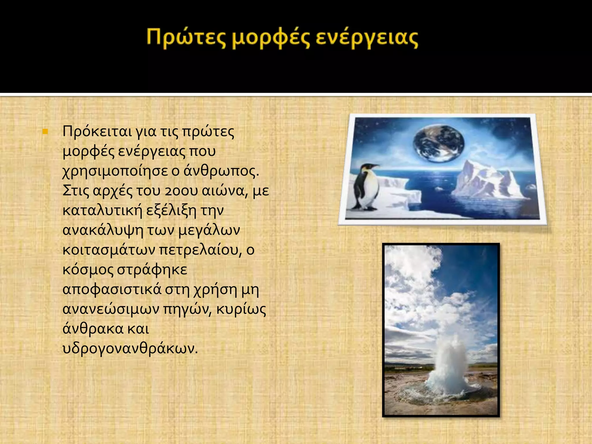    Πρόκειται για τισ πρώτεσ
    μορφϋσ ενϋργειασ που
    χρηςιμοπούηςε ο ϊνθρωποσ.
    Στισ αρχϋσ του 20ου αιώνα, με
    καταλυτικό εξϋλιξη την
    ανακϊλυψη των μεγϊλων
    κοιταςμϊτων πετρελαύου, ο
    κόςμοσ ςτρϊφηκε
    αποφαςιςτικϊ ςτη χρόςη μη
    ανανεώςιμων πηγών, κυρύωσ
    ϊνθρακα και
    υδρογονανθρϊκων.
 
