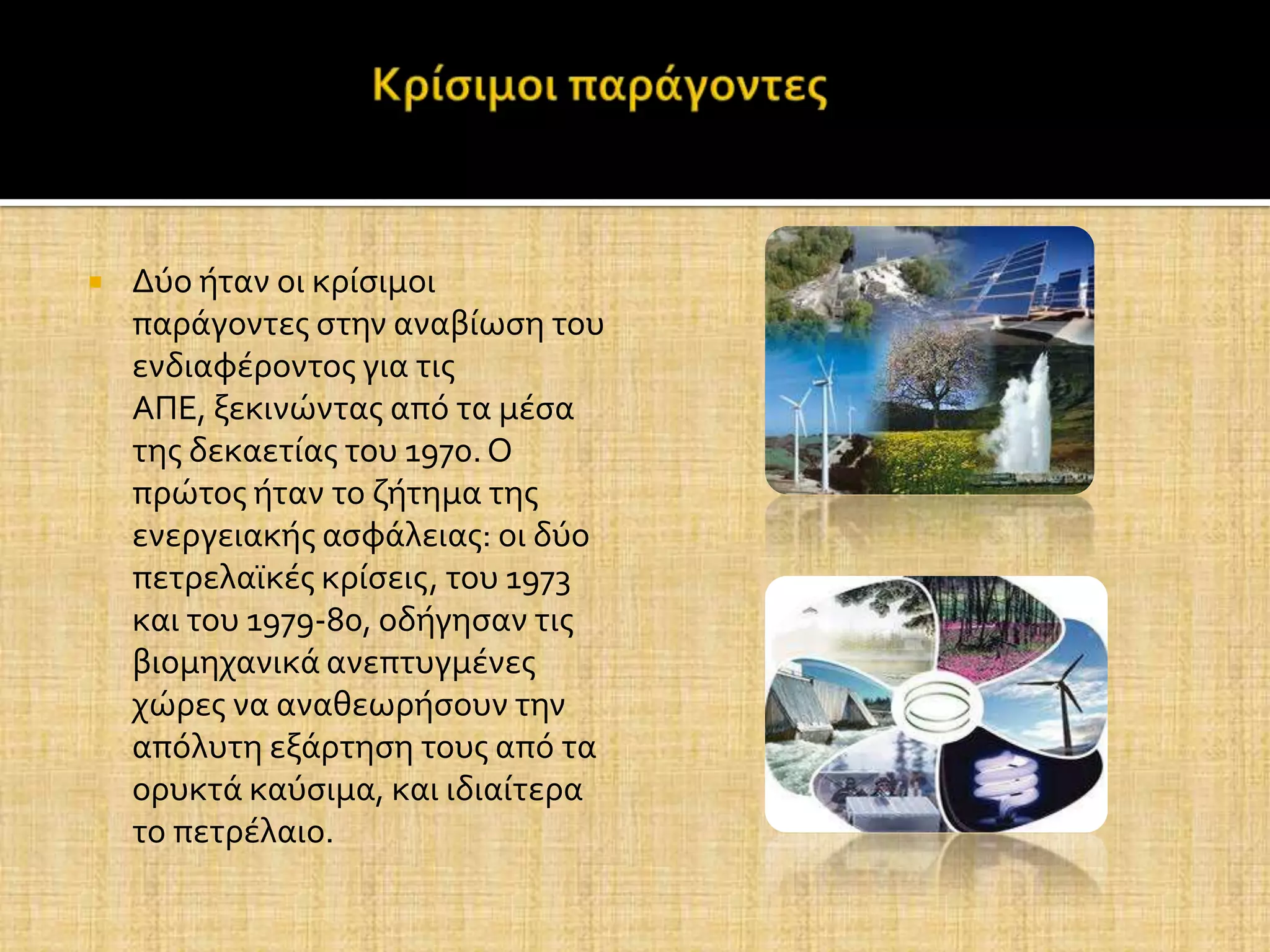    Δύο όταν οι κρύςιμοι
    παρϊγοντεσ ςτην αναβύωςη του
    ενδιαφϋροντοσ για τισ
    ΑΠΕ, ξεκινώντασ από τα μϋςα
    τησ δεκαετύασ του 1970. Ο
    πρώτοσ όταν το ζότημα τησ
    ενεργειακόσ αςφϊλειασ: οι δύο
    πετρελαώκϋσ κρύςεισ, του 1973
    και του 1979-80, οδόγηςαν τισ
    βιομηχανικϊ ανεπτυγμϋνεσ
    χώρεσ να αναθεωρόςουν την
    απόλυτη εξϊρτηςη τουσ από τα
    ορυκτϊ καύςιμα, και ιδιαύτερα
    το πετρϋλαιο.
 