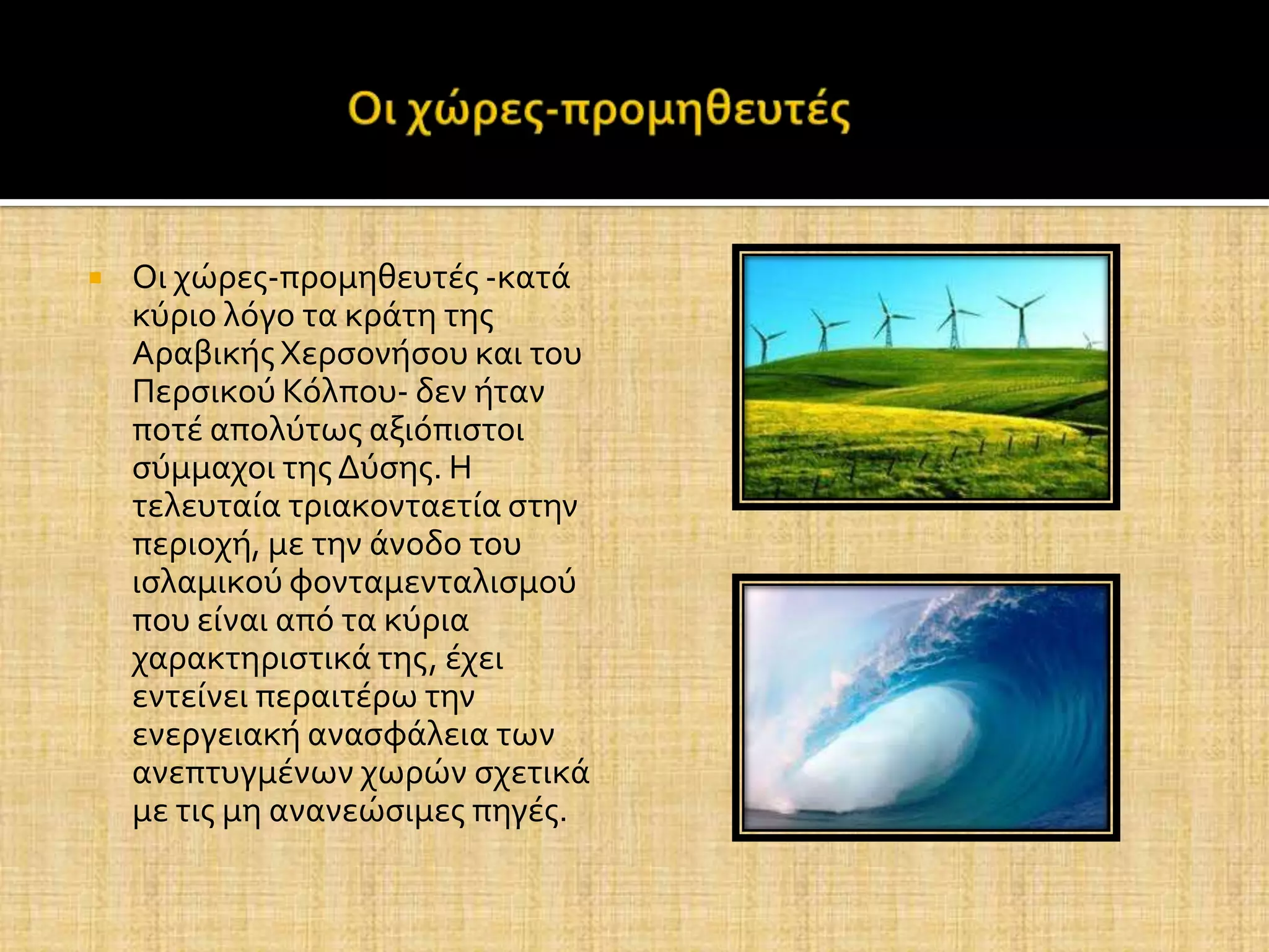   Οι χώρεσ-προμηθευτϋσ -κατϊ
    κύριο λόγο τα κρϊτη τησ
    Αραβικόσ Χερςονόςου και του
    Περςικού Κόλπου- δεν όταν
    ποτϋ απολύτωσ αξιόπιςτοι
    ςύμμαχοι τησ Δύςησ. Η
    τελευταύα τριακονταετύα ςτην
    περιοχό, με την ϊνοδο του
    ιςλαμικού φονταμενταλιςμού
    που εύναι από τα κύρια
    χαρακτηριςτικϊ τησ, ϋχει
    εντεύνει περαιτϋρω την
    ενεργειακό αναςφϊλεια των
    ανεπτυγμϋνων χωρών ςχετικϊ
    με τισ μη ανανεώςιμεσ πηγϋσ.
 