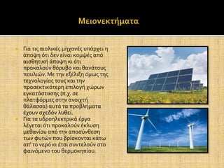  Για τισ αιολικϋσ μηχανϋσ υπϊρχει η
  ϊποψη ότι δεν εύναι κομψϋσ από
  αιςθητικό ϊποψη κι ότι
  προκαλούν θόρυβο και θανϊτουσ
  πουλιών. Με την εξϋλιξη όμωσ τησ
  τεχνολογύασ τουσ και την
  προςεκτικότερη επιλογό χώρων
  εγκατϊςταςησ (π.χ. ςε
  πλατφόρμεσ ςτην ανοιχτό
  θϊλαςςα) αυτϊ τα προβλόματα
  ϋχουν ςχεδόν λυθεύ.
 Για τα υδροηλεκτρικϊ ϋργα
  λϋγεται ότι προκαλούν ϋκλυςη
  μεθανύου από την αποςύνθεςη
  των φυτών που βρύςκονται κϊτω
  απ' το νερό κι ϋτςι ςυντελούν ςτο
  φαινόμενο του θερμοκηπύου.
 