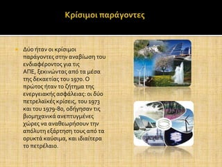    Δύο όταν οι κρύςιμοι
    παρϊγοντεσ ςτην αναβύωςη του
    ενδιαφϋροντοσ για τισ
    ΑΠΕ, ξεκινώντασ από τα μϋςα
    τησ δεκαετύασ του 1970. Ο
    πρώτοσ όταν το ζότημα τησ
    ενεργειακόσ αςφϊλειασ: οι δύο
    πετρελαώκϋσ κρύςεισ, του 1973
    και του 1979-80, οδόγηςαν τισ
    βιομηχανικϊ ανεπτυγμϋνεσ
    χώρεσ να αναθεωρόςουν την
    απόλυτη εξϊρτηςη τουσ από τα
    ορυκτϊ καύςιμα, και ιδιαύτερα
    το πετρϋλαιο.
 