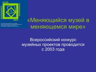 «Меняющийся музей в меняющемся мире» Всероссийский конкурс музейных проектов проводится с 2003 года 