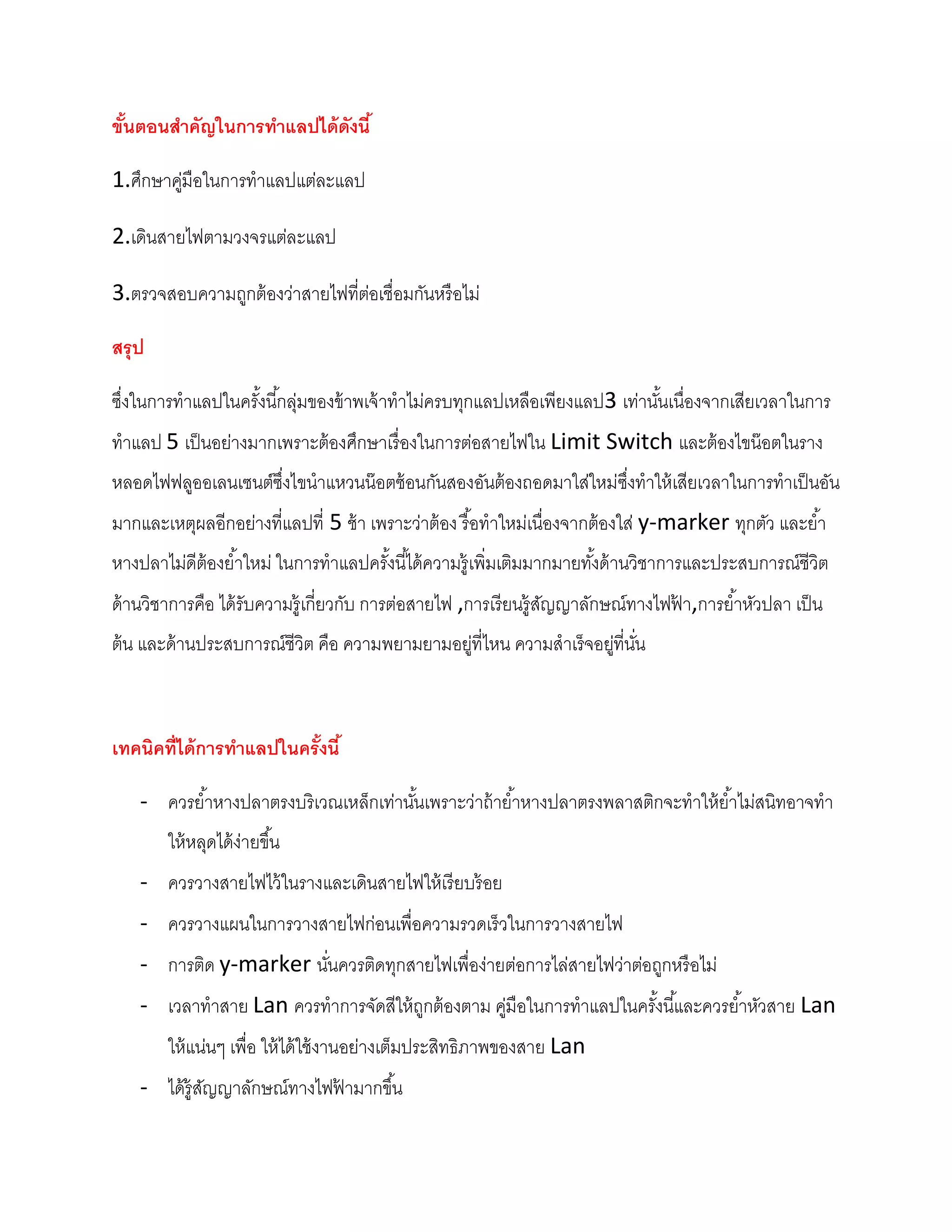ขันตอนสาคัญในการทาแลปได้ ดังนี ้
  ้

1.ศึกษาคูมือในการทาแลปแต่ละแลป
         ่

2.เดินสายไฟตามวงจรแต่ละแลป

3.ตรวจสอบความถูกต้ องว่าสายไฟที่ตอเชื่อมกันหรื อไม่
                                 ่

สรุป

ซึงในการทาแลปในครังนี ้กลุ่มของข้ าพเจ้ าทาไม่ครบทุกแลปเหลือเพียงแลป3 เท่านันเนื่องจากเสียเวลาในการ
  ่               ้                                                         ้
ทาแลป 5 เป็ นอย่างมากเพราะต้ องศึกษาเรื่ องในการต่อสายไฟใน Limit Switch และต้ องไขน๊ อตในราง
หลอดไฟฟลูออเลนเซนต์ซงไขนาแหวนน๊ อตซ้ อนกันสองอันต้ องถอดมาใส่ใหม่ซงทาให้ เสียเวลาในการทาเป็ นอัน
                    ึ่                                            ึ่
มากและเหตุผลอีกอย่างที่แลปที่ 5 ช้ า เพราะว่าต้ อง รื อทาใหม่เนื่องจากต้ องใส่ y-marker ทุกตัว และย ้า
                                                      ้
หางปลาไม่ดีต้องย ้าใหม่ ในการทาแลปครังนี ้ได้ ความรู้ เพิ่มเติมมากมายทังด้ านวิชาการและประสบการณ์ชีวิต
                                     ้                                 ้
ด้ านวิชาการคือ ได้ รับความรู้เกี่ยวกับ การต่อสายไฟ ,การเรี ยนรู้สญญาลักษณ์ทางไฟฟา,การย ้าหัวปลา เป็ น
                                                                  ั              ้
ต้ น และด้ านประสบการณ์ชีวิต คือ ความพยามยามอยูที่ไหน ความสาเร็จอยูที่นน
                                               ่                   ่ ั่



เทคนิคที่ได้ การทาแลปในครังนี ้
                          ้

    - ควรย ้าหางปลาตรงบริเวณเหล็กเท่านันเพราะว่าถ้ าย ้าหางปลาตรงพลาสติกจะทาให้ ย ้าไม่สนิทอาจทา
                                       ้
        ให้ หลุดได้ ง่ายขึ ้น
    - ควรวางสายไฟไว้ ในรางและเดินสายไฟให้ เรี ยบร้ อย
    - ควรวางแผนในการวางสายไฟก่อนเพื่อความรวดเร็วในการวางสายไฟ
    - การติด y-marker นันควรติดทุกสายไฟเพื่อง่ายต่อการไล่สายไฟว่าต่อถูกหรื อไม่
                        ่
    - เวลาทาสาย Lan ควรทาการจัดสีให้ ถกต้ องตาม คูมือในการทาแลปในครังนี ้และควรย ้าหัวสาย Lan
                                      ู           ่                 ้
        ให้ แน่นๆ เพื่อ ให้ ได้ ใช้ งานอย่างเต็มประสิทธิภาพของสาย Lan
    - ได้ ร้ ูสญญาลักษณ์ทางไฟฟามากขึ ้น
               ั              ้
 