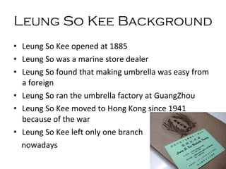 Leung So Kee Background  Leung So Kee opened at 1885 Leung So was a marine store dealer Leung So found that making umbrella was easy from a foreign Leung So r a n the umbrella factory at GuangZhou Leung So Kee moved to Hong Kong since 1941 because of the war Leung So Kee left only one branch  nowadays 