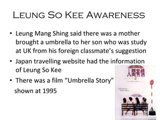 Leung Mang Shing said there was a mother brought a umbrella to her son who was study at UK from his foreign classmate’s suggestion Japan travelling website had the information of Leung So Kee  There was a film “Umbrella Story”  shown at 1995 Leung So Kee  Awareness   