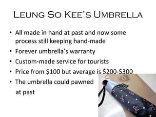 Leung So Kee ’s   Umbrella All made in hand at past and now some process still keeping hand-made Forever umbrella’s warranty Custom-made service for tourists Price from $100 but average is $200-$300 The umbrella could pawned  at past 