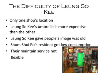 The   Difficulty   of   Leung   So   Kee Only one shop’s location  Leung So Kee’s umbrella is more expensive than the other  Leung So Kee gave people’s image was old Shum Shui Po’s resident got low consumption Their maintain service not flexible 