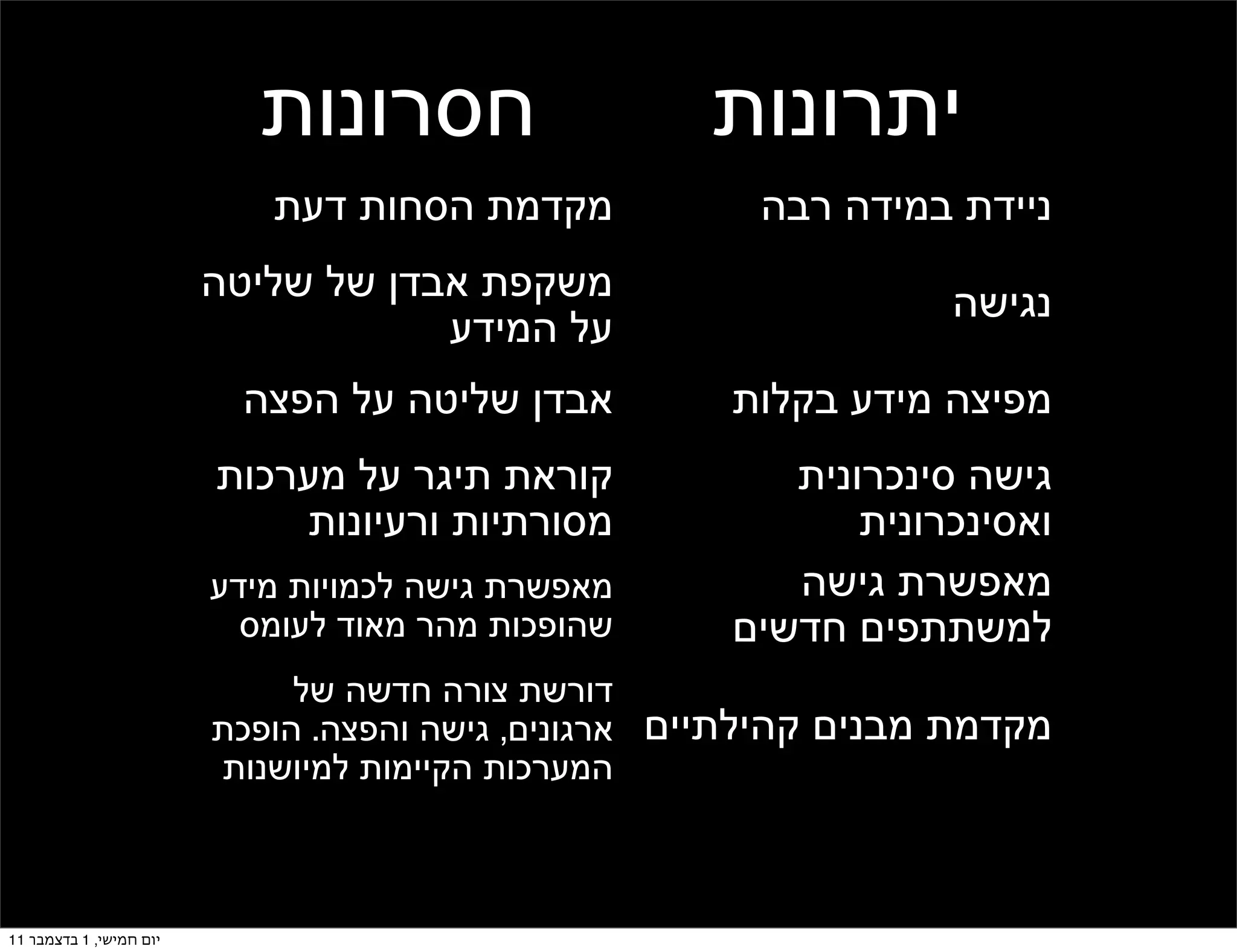 ‫חסרונות‬                 ‫יתרונות‬
                            ‫מקדמת הסחות דעת‬            ‫ניידת במידה רבה‬
                         ‫משקפת אבדן של שליטה‬                      ‫נגישה‬
                                     ‫על המידע‬
                           ‫אבדן שליטה על הפצה‬         ‫מפיצה מידע בקלות‬
                         ‫קוראת תיגר על מערכות‬            ‫גישה סינכרונית‬
                             ‫מסורתיות ורעיונות‬               ‫ואסינכרונית‬
                         ‫מאפשרת גישה לכמויות מידע‬        ‫מאפשרת גישה‬
                           ‫שהופכות מהר מאוד לעומס‬     ‫למשתתפים חדשים‬
                              ‫דורשת צורה חדשה של‬
                         ‫מקדמת מבנים קהילתיים ארגונים, גישה והפצה. הופכת‬
                         ‫המערכות הקיימות למיושנות‬
                                  ‫והן הולכות להיעלם‬


‫יום חמישי, 1 בדצמבר 11‬
 