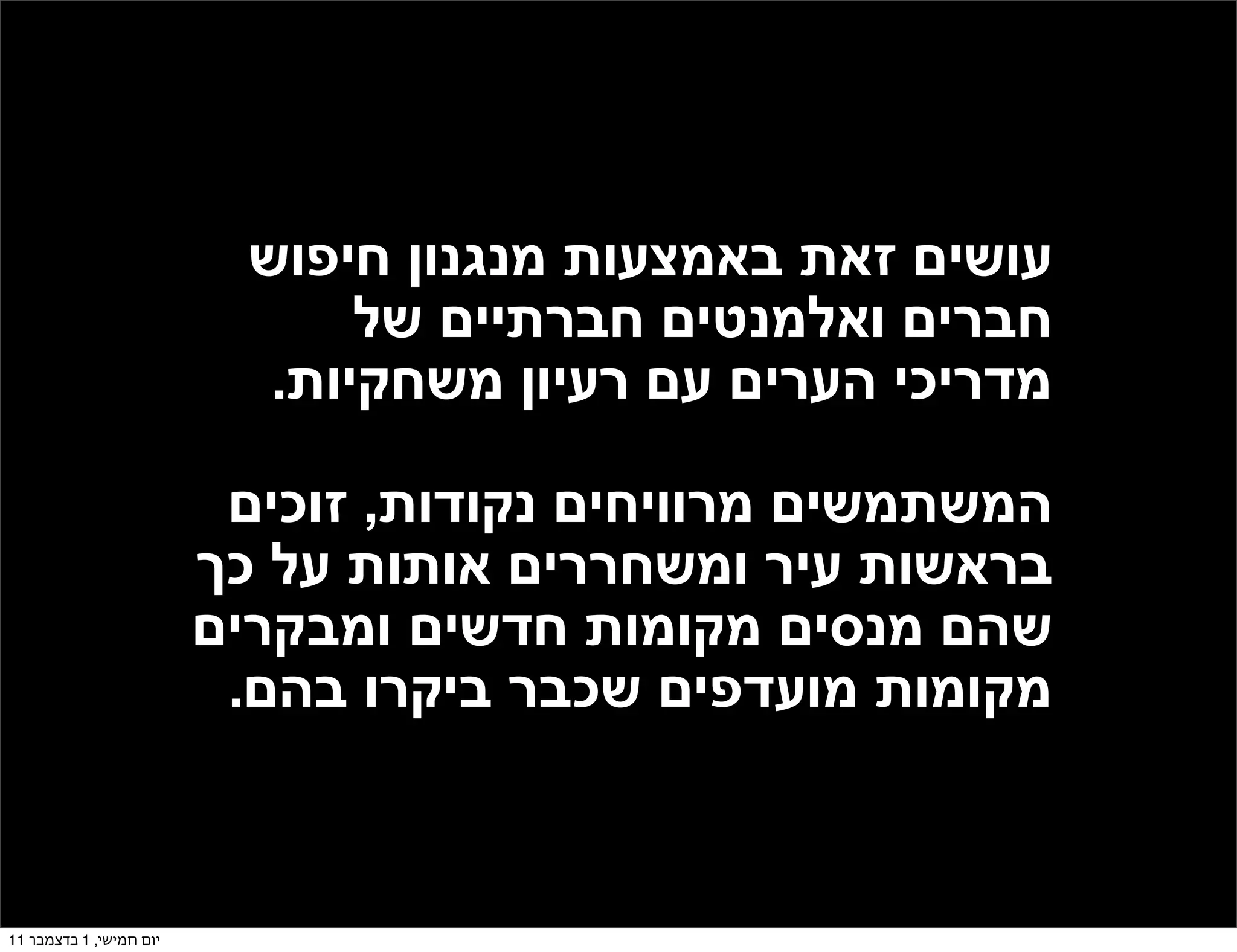 ‫עושים זאת באמצעות מנגנון חיפוש‬
                                ‫חברים ואלמנטים חברתיים של‬
                            ‫מדריכי הערים עם רעיון משחקיות.‬

                          ‫המשתמשים מרוויחים נקודות, זוכים‬
                         ‫בראשות עיר ומשחררים אותות על כך‬
                         ‫שהם מנסים מקומות חדשים ומבקרים‬
                          ‫מקומות מועדפים שכבר ביקרו בהם.‬



‫יום חמישי, 1 בדצמבר 11‬
 