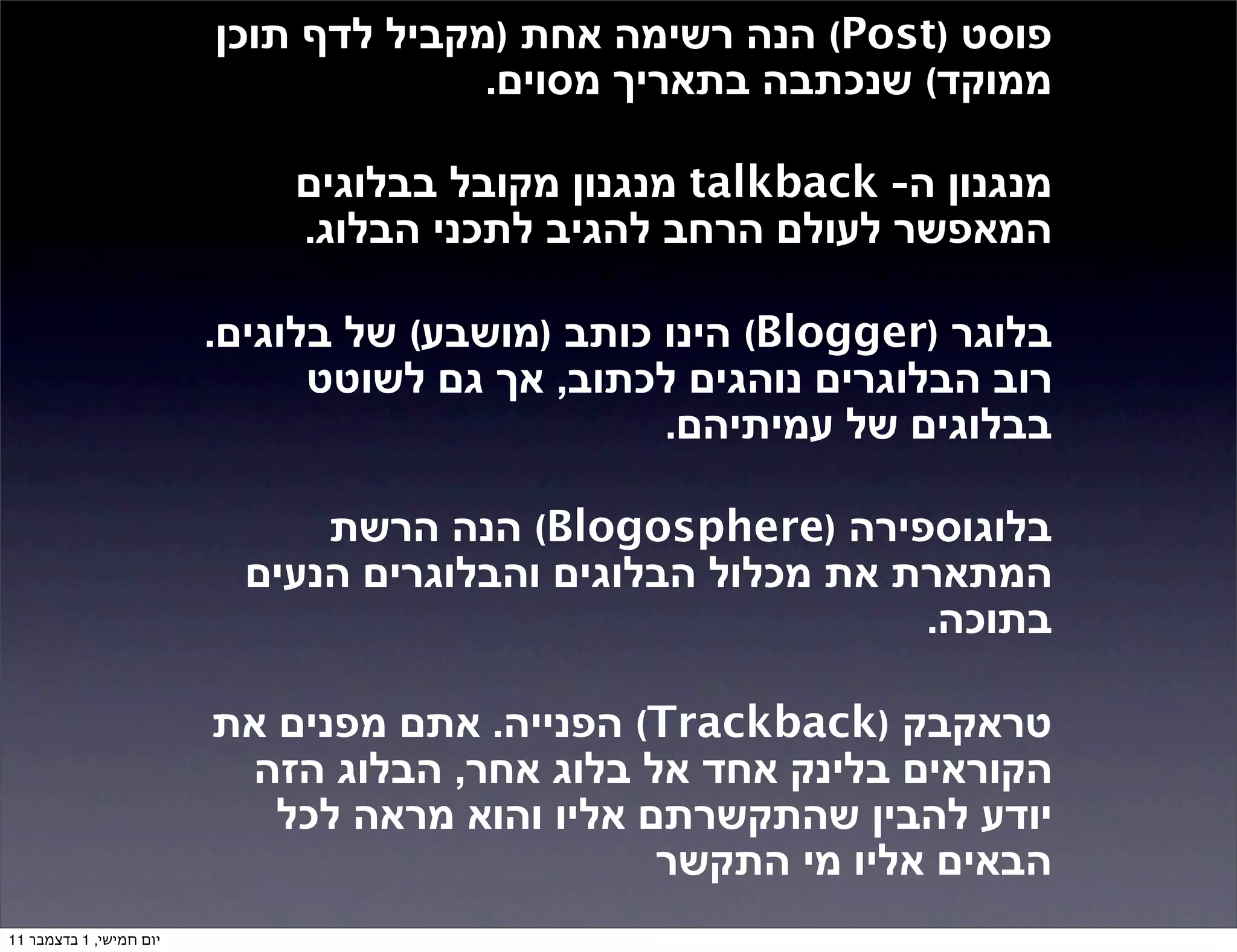 ‫פוסט )‪ (Post‬הנה רשימה אחת )מקביל לדף תוכן‬
                                       ‫ממוקד( שנכתבה בתאריך מסוים.‬

                             ‫מנגנון ה- ‪ talkback‬מנגנון מקובל בבלוגים‬
                             ‫המאפשר לעולם הרחב להגיב לתכני הבלוג.‬

                         ‫בלוגר )‪ (Blogger‬הינו כותב )מושבע( של בלוגים.‬
                               ‫רוב הבלוגרים נוהגים לכתוב, אך גם לשוטט‬
                                                 ‫בבלוגים של עמיתיהם.‬

                               ‫בלוגוספירה )‪ (Blogosphere‬הנה הרשת‬
                           ‫המתארת את מכלול הבלוגים והבלוגרים הנעים‬
                                                             ‫בתוכה.‬

                         ‫טראקבק )‪ (Trackback‬הפנייה. אתם מפנים את‬
                          ‫הקוראים בלינק אחד אל בלוג אחר, הבלוג הזה‬
                            ‫יודע להבין שהתקשרתם אליו והוא מראה לכל‬
                                                ‫הבאים אליו מי התקשר‬
‫יום חמישי, 1 בדצמבר 11‬
 