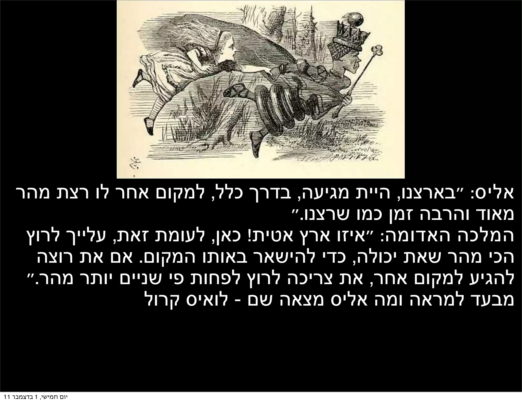 ‫אליס: "בארצנו, היית מגיעה, בדרך כלל, למקום אחר לו רצת מהר‬
                                     ‫מאוד והרבה זמן כמו שרצנו."‬
     ‫המלכה האדומה: "איזו ארץ אטית! כאן, לעומת זאת, עלייך לרוץ‬
      ‫הכי מהר שאת יכולה, כדי להישאר באותו המקום. אם את רוצה‬
     ‫להגיע למקום אחר, את צריכה לרוץ לפחות פי שניים יותר מהר."‬
                   ‫מבעד למראה ומה אליס מצאה שם - לואיס קרול‬



‫יום חמישי, 1 בדצמבר 11‬
 