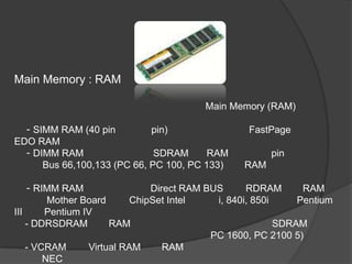 Main Memory : RAM

                                        Main Memory (RAM)

  - SIMM RAM (40 pin         pin)                 FastPage
EDO RAM
  - DIMM RAM                  SDRAM      RAM           pin
      Bus 66,100,133 (PC 66, PC 100, PC 133)     RAM

    - RIMM RAM                Direct RAM BUS      RDRAM       RAM
         Mother Board     ChipSet Intel    i, 840i, 850i     Pentium
III     Pentium IV
    - DDRSDRAM        RAM                                SDRAM
                                          PC 1600, PC 2100 5)
    - VCRAM      Virtual RAM     RAM
        NEC
 