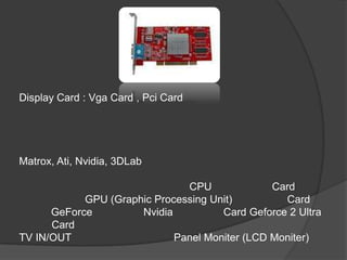 Display Card : Vga Card , Pci Card




Matrox, Ati, Nvidia, 3DLab

                               CPU              Card
            GPU (Graphic Processing Unit)         Card
      GeForce         Nvidia          Card Geforce 2 Ultra
      Card
TV IN/OUT                    Panel Moniter (LCD Moniter)
 
