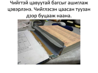 Чийгтэй цавуутай багсыг ашиглаж
цэвэрлэнэ. Чийглэсэн цаасан туузан
       дээр буцааж наана.
 