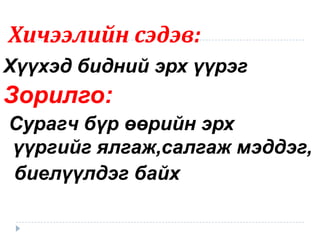 Хичээлийн сэдэв:
Хүүхэд бидний эрх үүрэг
Зорилго:
Сурагч бүр өөрийн эрх
үүргийг ялгаж,салгаж мэддэг,
биелүүлдэг байх
 