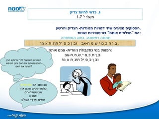 הפסוקים מציגים שתי דמויות מנוגדות -  הצדיק והרשע . הם  " מצלמים אותם "  בסיטואציות שונות : תמונה ראשונה :  בחוג המשפחה ג .  כדאי להיות צדיק משלי י ' 1-7 בֵּן חָכָם יְשַׂמַּח - אָב    וּבֵן כְּסִיל תּוּגַת אִמּוֹ .  הפסוק בנוי כתקבולת ניגודית -  סמנו אותה : בֵּן חָכָם יְשַׂמַּח - אָב     וּבֵן כְּסִיל תּוּגַת אִמּוֹ האם יש משמעות לכך שדווקא הבן החכם משמח את האב והבן הטיפש מצער את האם ? אב ואם -  הם  הנדיאדיס -  כלומר שניים שהם אחד . אב ואם = הורים כמו ש : שמים וארץ =  העולם 