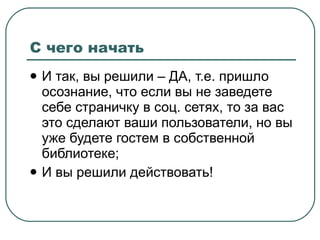 С чего начать И так, вы решили  –  ДА, т.е. пришло осознание, что если вы не заведете себе страничку в соц. сетях, то за вас это сделают ваши пользователи, но вы уже будете гостем в собственной библиотеке; И вы решили действовать! 