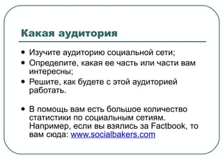 Какая аудитория Изучите аудиторию социальной сети; Определите, какая ее часть или части вам интересны; Решите, как будете с этой аудиторией работать. В помощь вам есть большое количество статистики по социальным сетиям. Например, если вы взялись за  Factbook , то вам сюда:  www.socialbakers.com   