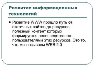 Развитие информационных технологий Развитие  WWW  прошло путь от статичных сайтов до ресурсов, полезный контент которых формируется непосредственно пользователями этих ресурсов. Это то, что мы называем  WEB 2.0 