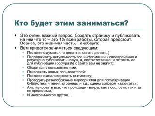 Кто будет этим заниматься? Это очень важный вопрос. Создать страницу и публиковать на ней что то – это 1% всей работы, которая предстоит. Вернее, это видимая часть… айсберга; Вам придется заниматься следующим: Постоянно думать что делать и как это делать :) Поддерживать актуальность все информации и своевременно и регулярно публиковать новую, а, соответственно, и готовить ее для публикации ( copy/paste  с сайта вам не хватит); Общаться с пользователями; Привлекать новых пользователей; Постоянно анализировать статистику; Проводить разнообразные мероприятия для популяризации библиотеки, чтения, страницы и т.д., одним соловом «зажигать»; Анализировать все, что происходит вокруг, как в соц. сети, так и за ее пределами. И многое-многое другое… 