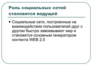 Роль социальных сетей становится ведущей Социальные сети, построенные на взаимодействии пользователей друг с другом быстро завоевывают мир и становятся основным генератором контента  WEB 2.0 
