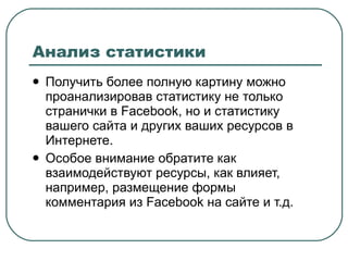 Анализ статистики Получить более полную картину можно проанализировав статистику не только странички в  Facebook , но и статистику вашего сайта и других ваших ресурсов в Интернете. Особое внимание обратите как взаимодействуют ресурсы, как влияет, например, размещение формы комментария из  Facebook  на сайте и т.д. 