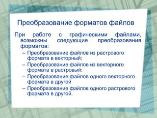 Преобразование форматов файлов При работе с графическими файлами, возможны следующие преобразования форматов: Преобразование файлов из растрового формата в векторный; Преобразование файлов из векторного формата в растровый: Преобразование файлов одного векторного формата в другой Преобразование файлов одного растрового формата в другой. 