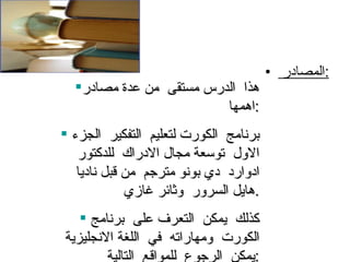 المصادر  : هذا  الدرس مستقى  من عدة مصادر اهمها  : برنامج  الكورت لتعليم  التفكير  الجزء  الاول  توسعة مجال الادراك  للدكتور ادوارد  دي بونو مترجم  من قبل ناديا هايل السرور  وثائر غازي  . كذلك  يمكن  التعرف على  برنامج  الكورت  ومهاراته  في  اللغة الانجليزية  يمكن  الرجوع  للمواقع  التالية  : 