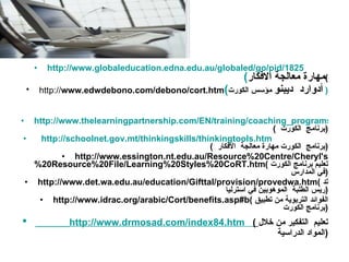 http://www.globaleducation.edna.edu.au/globaled/go/pid/1825   ( مهارة معالجة الافكار ) http:// www.edwdebono.com/debono/cort.htm ( أدوارد  ديبنو  مؤسس الكورت   ) http://www.thelearningpartnership.com/EN/training/coaching_programs/education/teaching__learning/teachers/cort_thinking_lessons__de_bono.html  (  برنامج  الكورت  )    http://schoolnet.gov.mt/thinkingskills/thinkingtools.htm   (  برنامج  الكورت مهارة معالجة  الافكار  ) http://www.essington.nt.edu.au/Resource%20Centre/Cheryl's%20Resource%20File/Learning%20Styles%20CoRT.htm (  تعليم برنامج الكورت في المدارس  ) http://www.det.wa.edu.au/education/Gifttal/provision/provedwa.htm (  تدريس الطلبة  الموهوبين في استرليا  ) http://www.idrac.org/arabic/Cort/benefits.asp#b (  الفوائد التربوية من تطبيق برنامج الكورت  ) http://www.drmosad.com/index84.htm   (  تعليم  التفكير من خلال المواد الدراسية  ) 