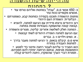 מה הייתה שיטת ההשמדה במחנות   ? כ - 450  אנשי ס . ס . " עבדו "  במחנות ואליהם צורפו עוד אנשים מקומיים ככוח עזר . מחנות ההשמדה תוכננו בקפידה כמחנות קבע ,  כשמטרתם הבלעדית :  השמדת העם היהודי .  רוב היהודים נרצחו מיידית עם הגיעם למחנה ,  להוציא קבוצה קטנה שהועסקה בעבודות שונות במחנה . המחנה חולק לשלושה אזורים :  קליטה ,  מגורים והשמדה .  עם הגיעם למחנה הופרדו היהודים לשתי קבוצות : א .  נשים וילדים ו -  ב .  גברים .  איש ס . ס .  קיבלם בנאום ,  כי הגיעו למחנה מעבר בדרך למחנות העבודה במזרח .  הוא הסביר כי עליהם לעבור רחצה וחיטוי כדי למנוע התפשטות מגיפות ,  ובתום הרחצה יוחזרו להם חפציהם .  תמורת דברי הערך שהופקדו ,  ניתנה ליהודים קבלה .  