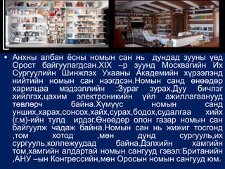  Анхны албан ѐсны номын сан нь     дундад зууны үед
 Орост байгуулагдсан.XIX –р зуунд Москвагийн Их
 Сургуулийн Шинжлэх Ухааны Академийн хүрээлэнд
 нийтийн номын сан нээгдсэн.Номын санд өнөөдөр
 харилцаа мэдээллийн :Зураг зурах,Дуу бичлэг
 хийлгэх,цахим электроникийн үйл ажиллагаанууд
 төвлөрч         байна.Хүмүүс       номын        санд
 унших,харах,сонсох,хайх,сурах,бодох,судалгаа    хийх
 (г.м)-ийн тулд ирдэг.Өнөөдөр олон газар номын сан
 байгуулж чадаж байна.Номын сан нь жижиг тосгонд
 ,том       хотод      ,мөн      дунд     сургууль,их
 сургууль,коллежуудад       байна.Дэлхийн     хамгийн
 том,хамгийн алдартай номын сангууд гэвэл:Британийн
 ,АНУ –ын Конгрессийн,мөн Оросын номын сангууд юм.
 
