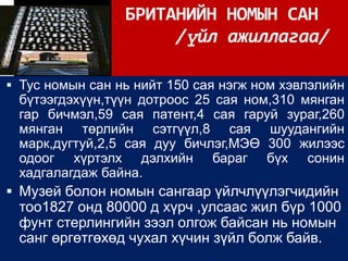 БРИТАНИЙН НОМЫН САН
                      /үйл ажиллагаа/

 Тус номын сан нь нийт 150 сая нэгж ном хэвлэлийн
  бүтээгдэхүүн,түүн дотроос 25 сая ном,310 мянган
  гар бичмэл,59 сая патент,4 сая гаруй зураг,260
  мянган төрлийн сэтгүүл,8 сая шуудангийн
  марк,дугтуй,2,5 сая дуу бичлэг,МЭӨ 300 жилээс
  одоог хүртэлх дэлхийн бараг бүх сонин
  хадгалагдаж байна.
 Музей болон номын сангаар үйлчлүүлэгчидийн
 тоо1827 онд 80000 д хүрч ,улсаас жил бүр 1000
 фунт стерлингийн зээл олгож байсан нь номын
 санг өргөтгөхөд чухал хүчин зүйл болж байв.
 