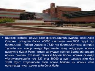  Шинээр нээгдсэн номын санд физикч,байгаль судлаач ноѐн Ханс
  Слаоны цуглуулга болох 40000 хэвлэмэл ном,7000 гаруй гар
  бичмэл,ноѐн Роберт Харлейн 7539 гар бичмэл,Коттоны английн
  түүхийн нэн ховор номууд,Британийн хаад ноѐдуудын номын
  цуглуулга бүхий Роял номын сангуудыг нэгтгэн Британий алдарт
  номын сангийн эхлэлийг тавьжээ.Музей болон номын сангаар
  үйлчлүүлэгчидийн тоо1827 онд 80000 д хүрч ,улсаас жил бүр
  1000 фунт стерлингийн зээл олгож байсан нь номын санг
  өргөтгөхөд чухал хүчин зүйл болж байв.
 