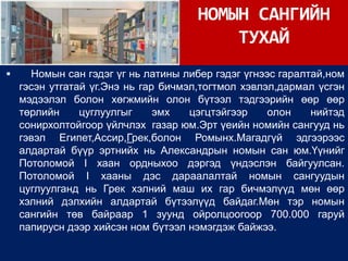 НОМЫН САНГИЙН
                                          ТУХАЙ
     Номын сан гэдэг үг нь латины либер гэдэг үгнээс гаралтай,ном
    гэсэн утгатай үг.Энэ нь гар бичмэл,тогтмол хэвлэл,дармал үсгэн
    мэдээлэл болон хөгжмийн олон бүтээл тэдгээрийн өөр өөр
    төрлийн     цуглуулгыг     эмх   цэгцтэйгээр    олон    нийтэд
    сонирхолтойгоор үйлчлэх газар юм.Эрт үеийн номийн сангууд нь
    гэвэл Египет,Ассир,Грек,болон Ромынх.Магадгүй эдгээрээс
    алдартай бүүр эртнийх нь Александрын номын сан юм.Үүнийг
    Потоломой I хаан ордныхоо дэргэд үндэслэн байгуулсан.
    Потоломой I хааны дэс дараалалтай номын сангуудын
    цуглуулганд нь Грек хэлний маш их гар бичмэлүүд мөн өөр
    хэлний дэлхийн алдартай бүтээлүүд байдаг.Мөн тэр номын
    сангийн төв байраар 1 зуунд ойролцоогоор 700.000 гаруй
    папирусн дээр хийсэн ном бүтээл нэмэгдэж байжээ.
 