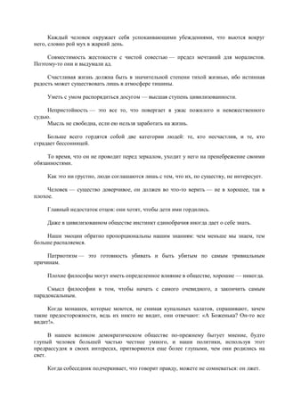 Каждый человек окружает себя успокаивающими убеждениями, что вьются вокруг
него, словно рой мух в жаркий день.

     Совместимость жестокости с чистой совестью — предел мечтаний для моралистов.
Поэтому-то они и выдумали ад.

     Счастливая жизнь должна быть в значительной степени тихой жизнью, ибо истинная
радость может существовать лишь в атмосфере тишины.

     Уметь с умом распорядиться досугом — высшая ступень цивилизованности.

     Непристойность — это все то, что повергает в ужас пожилого и невежественного
судью.
     Мысль не свободна, если ею нельзя заработать на жизнь.

     Больше всего гордятся собой две категории людей: те, кто несчастлив, и те, кто
страдает бессонницей.

     То время, что он не проводит перед зеркалом, уходит у него на пренебрежение своими
обязанностями.

     Как это ни грустно, люди соглашаются лишь с тем, что их, по существу, не интересует.

     Человек — существо доверчивое, он должен во что-то верить — не в хорошее, так в
плохое.

     Главный недостаток отцов: они хотят, чтобы дети ими гордились.

     Даже в цивилизованном обществе инстинкт единобрачия иногда дает о себе знать.

    Наши эмоции обратно пропорциональны нашим знаниям: чем меньше мы знаем, тем
больше распаляемся.

     Патриотизм — это готовность убивать и быть убитым по самым тривиальным
причинам.

     Плохие философы могут иметь определенное влияние в обществе, хорошие — никогда.

     Смысл философии в том, чтобы начать с самого очевидного, а закончить самым
парадоксальным.

     Когда монашек, которые моются, не снимая купальных халатов, спрашивают, зачем
такие предосторожности, ведь их никто не видит, они отвечают: «А Боженька? Он-то все
видит!».

      В нашем великом демократическом обществе по-прежнему бытует мнение, будто
глупый человек большей частью честнее умного, и наши политики, используя этот
предрассудок в своих интересах, притворяются еще более глупыми, чем они родились на
свет.

     Когда собеседник подчеркивает, что говорит правду, можете не сомневаться: он лжет.
 