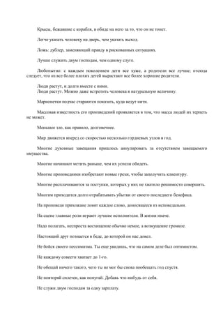 Крысы, бежавшие с корабля, в обиде на него за то, что он не тонет.

     Легче указать человеку на дверь, чем указать выход.

     Ложь: дублер, заменяющий правду в рискованных ситуациях.

     Лучше служить двум господам, чем одному слуге.

     Любопытно: с каждым поколением дети все хуже, а родители все лучше; отсюда
следует, что из все более плохих детей вырастают все более хорошие родители.

     Люди растут, и долги вместе с ними.
     Люди растут. Можно даже встретить человека в натуральную величину.

     Марионетки подчас стараются показать, куда ведут нити.

     Массовая известность его произведений проявляется в том, что масса людей их терпеть
не может.

     Меньшее зло, как правило, долговечнее.

     Мир движется вперед со скоростью несколько гордиевых узлов в год.

    Многие духовные завещания пришлось аннулировать за отсутствием завещаемого
имущества.

     Многие начинают мстить раньше, чем их успели обидеть.

     Многие проповедники изобретают новые грехи, чтобы заполучить клиентуру.

     Многие расплачиваются за поступки, которых у них не хватило решимости совершить.

     Многим приходится долго отрабатывать убытки от своего последнего бенефиса.

     На проповеди прихожане ловят каждое слово, доносящееся из исповедальни.

     На сцене главные роли играют лучшие исполнители. В жизни иначе.

     Надо полагать, неспроста восхищение обычно немое, а возмущение громкое.

     Настоящий друг познается в беде, до которой он нас довел.

     Не бойся своего пессимизма. Ты еще увидишь, что на самом деле был оптимистом.

     Не каждому совести хватает до 1-го.

     Не обещай ничего такого, чего ты не мог бы снова пообещать год спустя.

     Не повторяй сплетен, как попугай. Добавь что-нибудь от себя.

     Не служи двум господам за одну зарплату.
 
